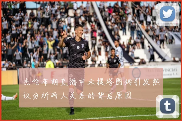 杰伦布朗直播中未提塔图姆引发热议分析两人关系的背后原因
