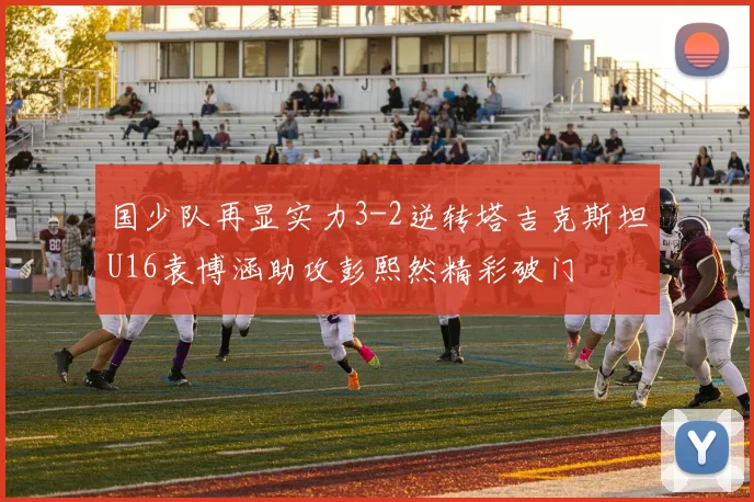 国少队再显实力3-2逆转塔吉克斯坦U16袁博涵助攻彭熙然精彩破门