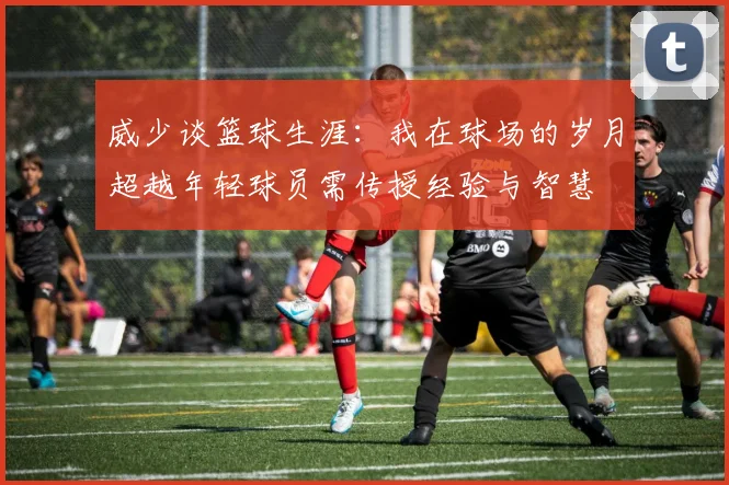 威少谈篮球生涯：我在球场的岁月超越年轻球员需传授经验与智慧