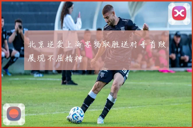 北京逆袭上海客场取胜送对手首败展现不屈精神