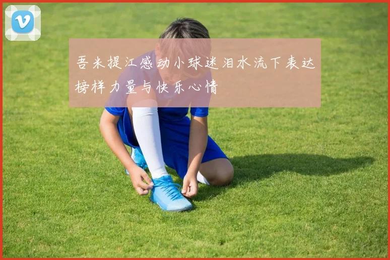 吾米提江感动小球迷泪水流下表达榜样力量与快乐心情