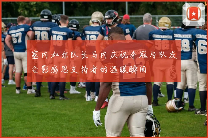 塞内加尔队长马内庆祝夺冠与队友合影感恩支持者的温暖瞬间
