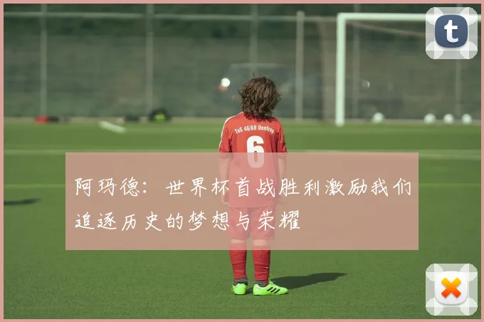 阿玛德：世界杯首战胜利激励我们追逐历史的梦想与荣耀
