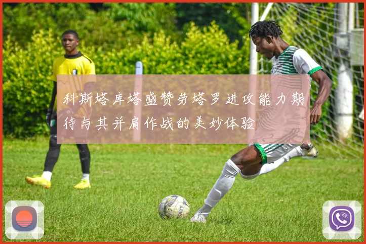 科斯塔库塔盛赞劳塔罗进攻能力期待与其并肩作战的美妙体验