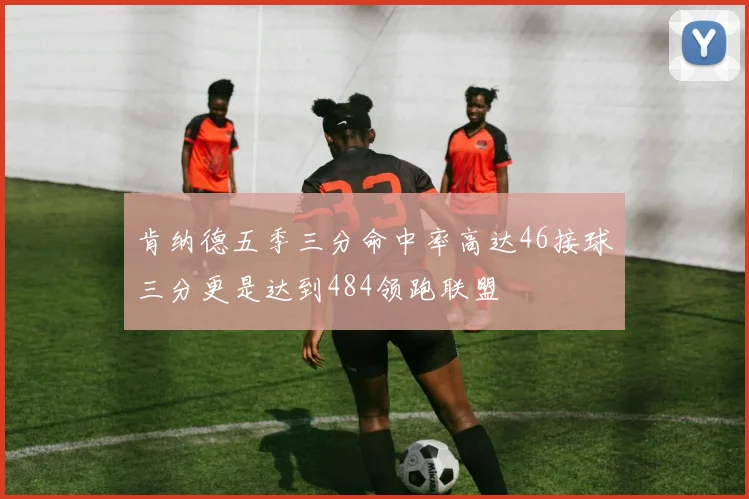 肯纳德五季三分命中率高达46接球三分更是达到484领跑联盟