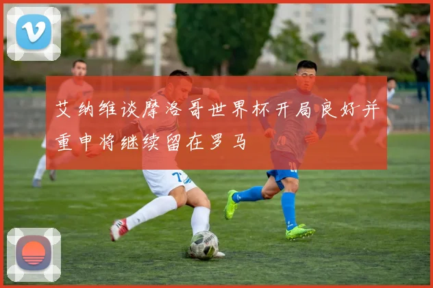 艾纳维谈摩洛哥世界杯开局良好并重申将继续留在罗马