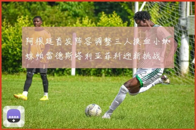 阿根廷首发阵容调整三人换血小蜘蛛帕雷德斯塔利亚菲科迎新挑战