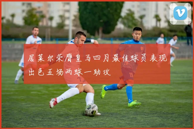 居莱尔荣膺皇马四月最佳球员表现出色五场两球一助攻