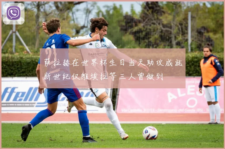 萨拉赫在世界杯生日当天助攻成就新世纪仅维埃拉等三人曾做到