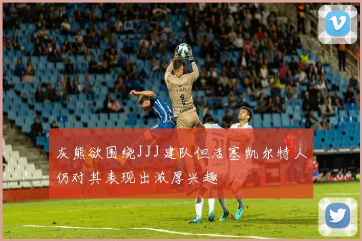 灰熊欲围绕JJJ建队但活塞凯尔特人仍对其表现出浓厚兴趣