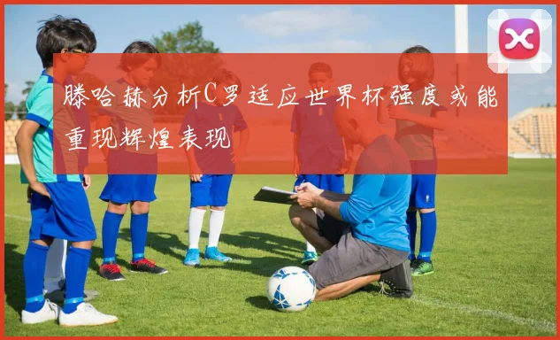 滕哈赫分析C罗适应世界杯强度或能重现辉煌表现