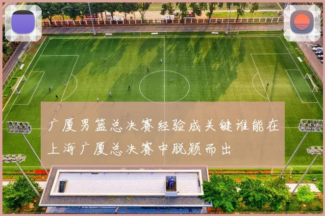 广厦男篮总决赛经验成关键谁能在上海广厦总决赛中脱颖而出