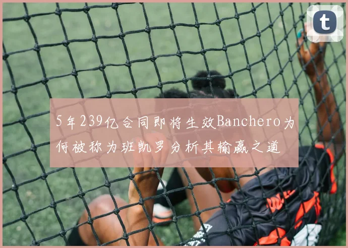 5年239亿合同即将生效Banchero为何被称为班凯罗分析其输赢之道