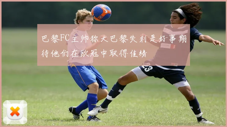 巴黎FC主帅称大巴黎失利是好事期待他们在欧冠中取得佳绩