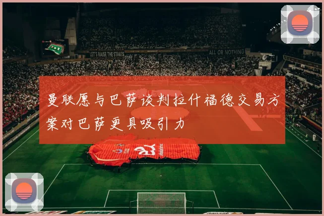 曼联愿与巴萨谈判拉什福德交易方案对巴萨更具吸引力