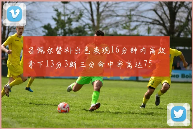 吕佩尔替补出色表现16分钟内高效拿下13分3断三分命中率高达75