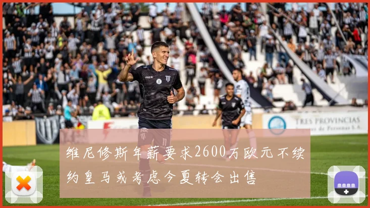 维尼修斯年薪要求2600万欧元不续约皇马或考虑今夏转会出售