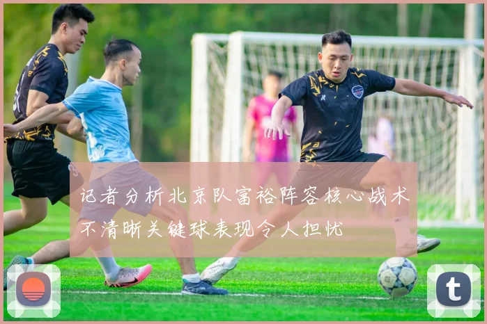 记者分析北京队富裕阵容核心战术不清晰关键球表现令人担忧
