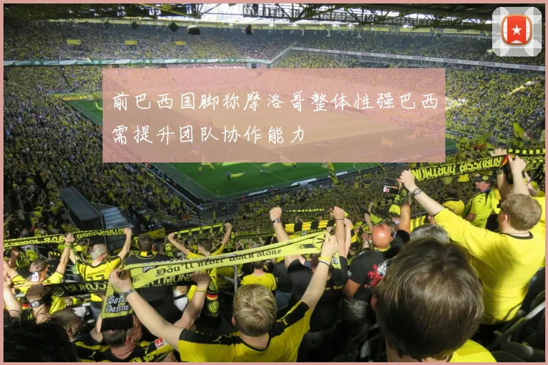 前巴西国脚称摩洛哥整体性强巴西需提升团队协作能力