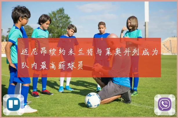 迈尼昂续约米兰将与莱奥并列成为队内最高薪球员