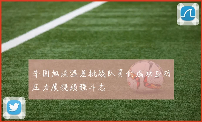 李国旭谈温差挑战队员们成功应对压力展现顽强斗志