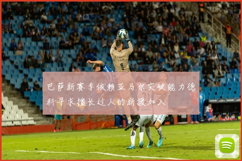 巴萨新赛季依赖亚马尔突破能力德科寻求擅长过人的新援加入