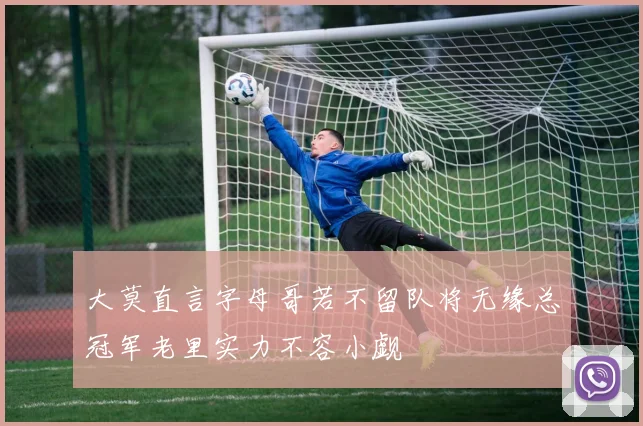 大莫直言字母哥若不留队将无缘总冠军老里实力不容小觑