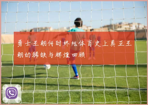 勇士王朝何时终结体育史上真正王朝的稀缺与辉煌回顾